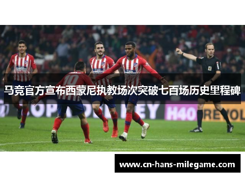 马竞官方宣布西蒙尼执教场次突破七百场历史里程碑