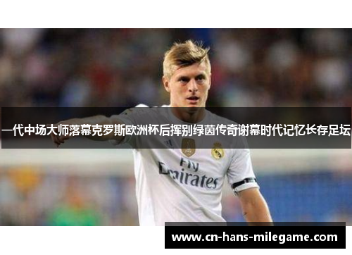一代中场大师落幕克罗斯欧洲杯后挥别绿茵传奇谢幕时代记忆长存足坛