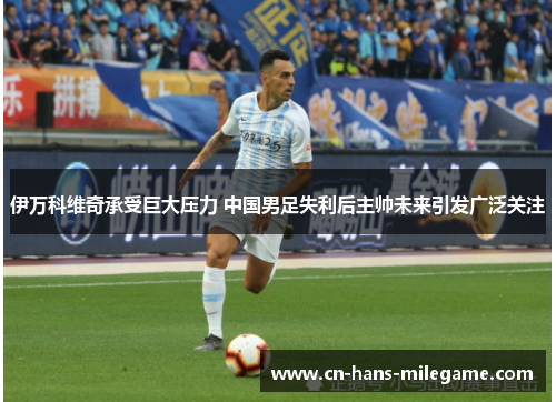 伊万科维奇承受巨大压力 中国男足失利后主帅未来引发广泛关注